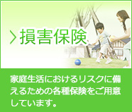 損害保険…家庭生活におけるリスクに備えるための各種保険をご用意しています。