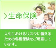 生命保険…人生におけるリスクに備えるための各種保険をご用意しています。